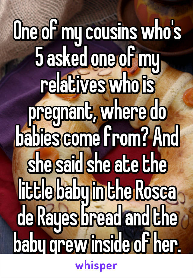 One of my cousins who's 5 asked one of my relatives who is pregnant, where do babies come from? And she said she ate the little baby in the Rosca de Rayes bread and the baby grew inside of her.