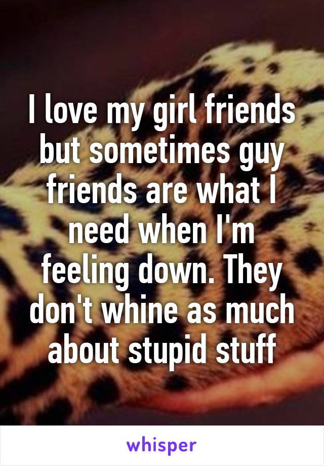 I love my girl friends but sometimes guy friends are what I need when I'm feeling down. They don't whine as much about stupid stuff