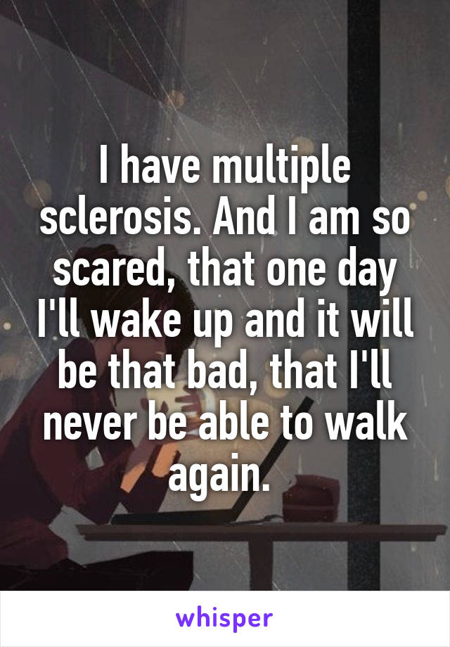 I have multiple sclerosis. And I am so scared, that one day I'll wake up and it will be that bad, that I'll never be able to walk again. 