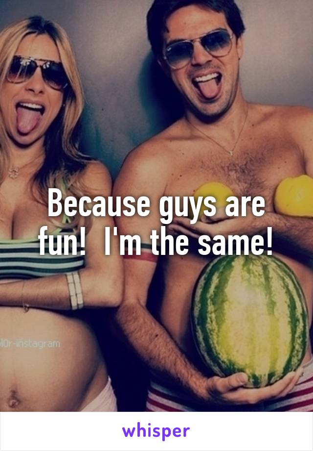 Because guys are fun!  I'm the same!