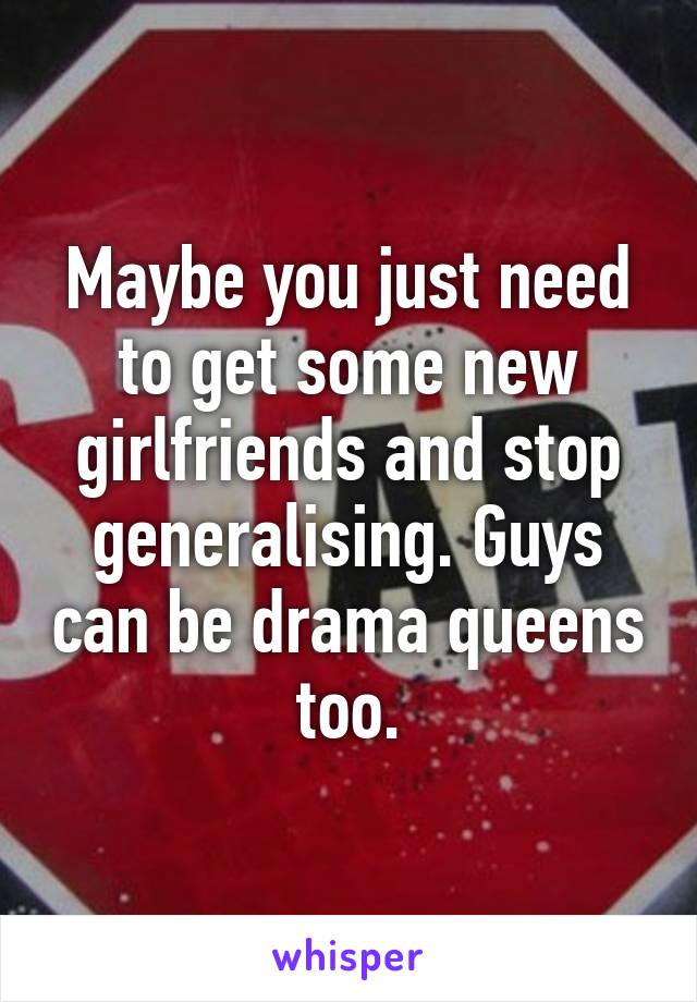 Maybe you just need to get some new girlfriends and stop generalising. Guys can be drama queens too.