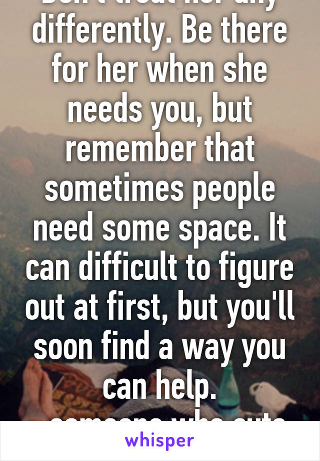 Don't treat her any differently. Be there for her when she needs you, but remember that sometimes people need some space. It can difficult to figure out at first, but you'll soon find a way you can help.
~someone who cuts also 