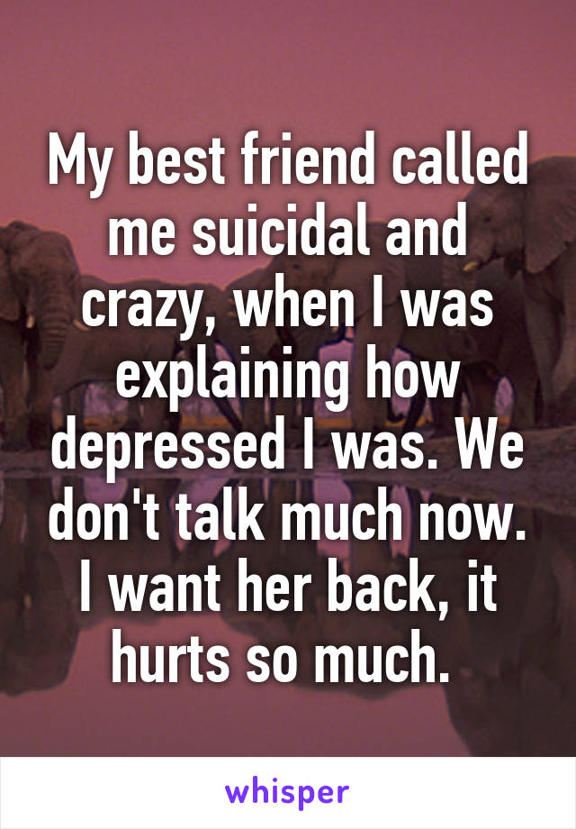 My best friend called me suicidal and crazy, when I was explaining how depressed I was. We don't talk much now. I want her back, it hurts so much. 