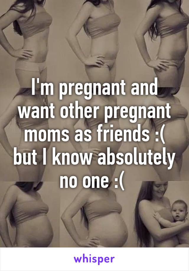 I'm pregnant and want other pregnant moms as friends :( but I know absolutely no one :( 