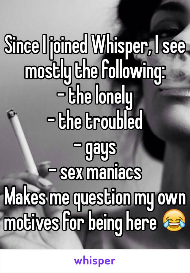 Since I joined Whisper, I see mostly the following: 
- the lonely
- the troubled
- gays
- sex maniacs 
Makes me question my own motives for being here 😂