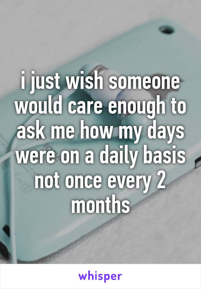 i just wish someone would care enough to ask me how my days were on a daily basis not once every 2 months