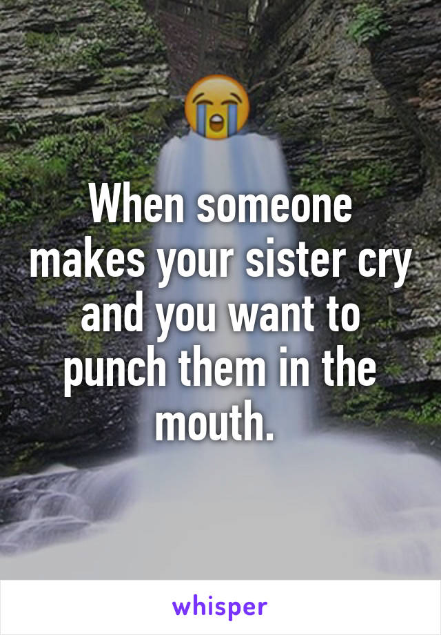 When someone makes your sister cry and you want to punch them in the mouth. 