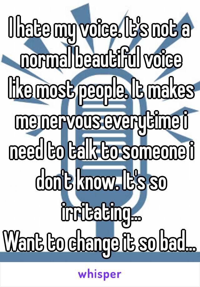 I hate my voice. It's not a normal beautiful voice like most people. It makes me nervous everytime i need to talk to someone i don't know. It's so irritating...
Want to change it so bad...