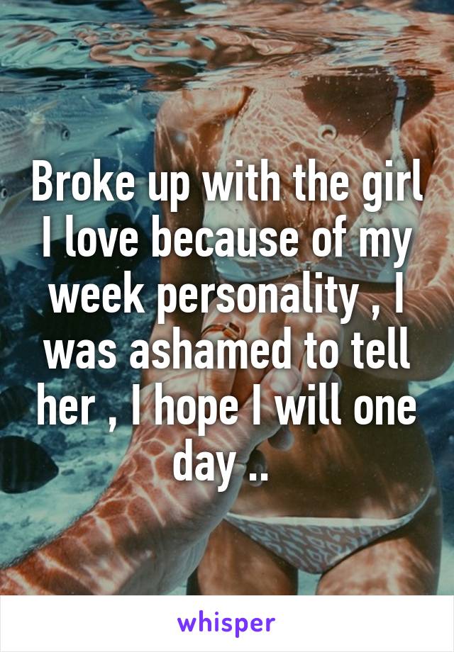 Broke up with the girl I love because of my week personality , I was ashamed to tell her , I hope I will one day .. 