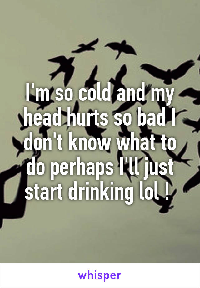 I'm so cold and my head hurts so bad I don't know what to do perhaps I'll just start drinking lol ! 