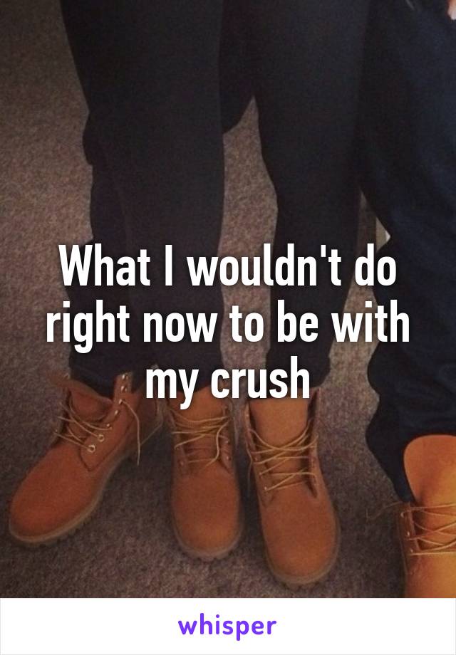 What I wouldn't do right now to be with my crush
