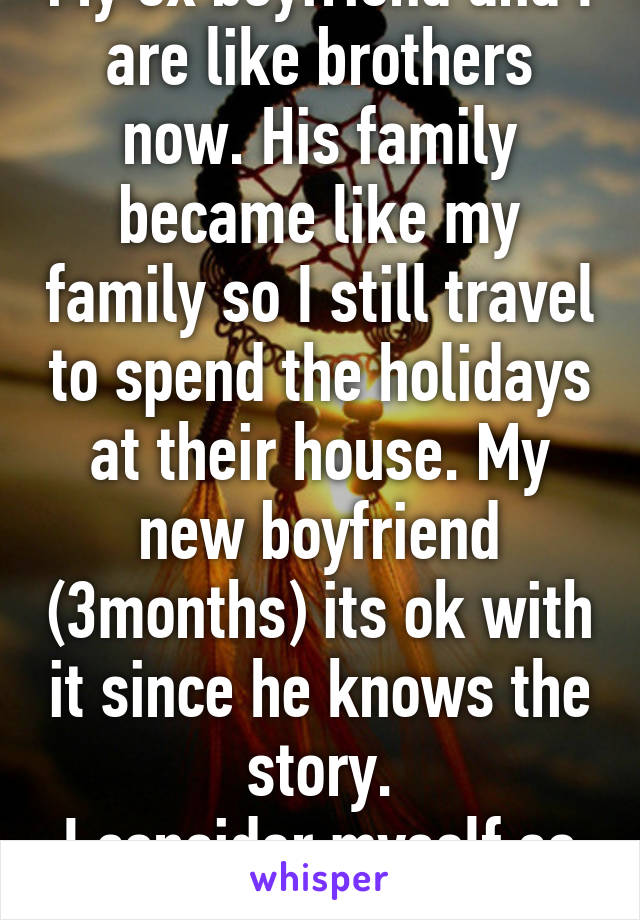 My ex boyfriend and I are like brothers now. His family became like my family so I still travel to spend the holidays at their house. My new boyfriend (3months) its ok with it since he knows the story.
I consider myself so lucky!
