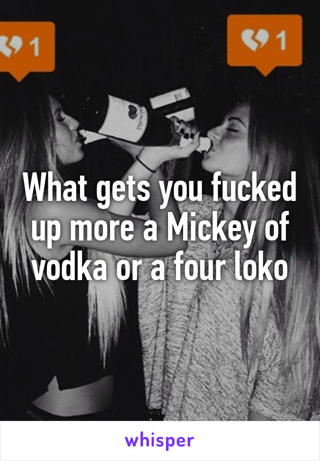 What gets you fucked up more a Mickey of vodka or a four loko