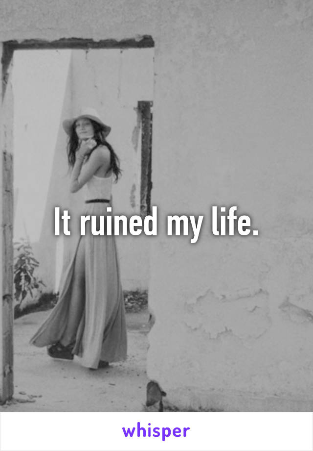 It ruined my life.