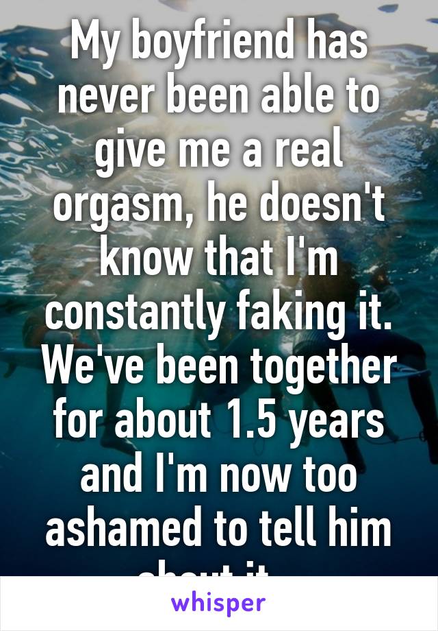 My boyfriend has never been able to give me a real orgasm, he doesn't know that I'm constantly faking it. We've been together for about 1.5 years and I'm now too ashamed to tell him about it.. 