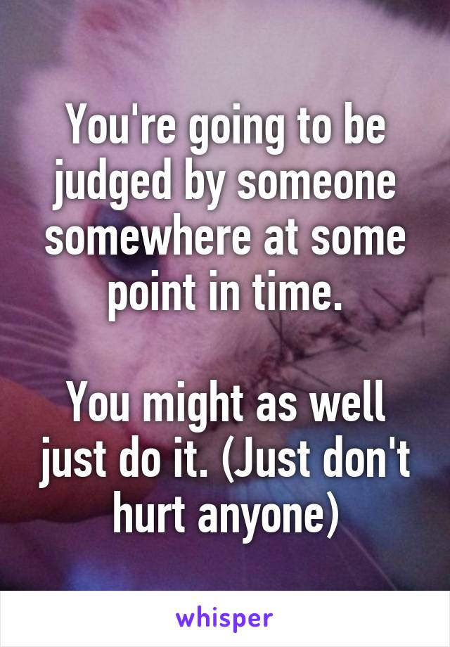 You're going to be judged by someone somewhere at some point in time.

You might as well just do it. (Just don't hurt anyone)