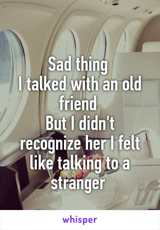 
Sad thing 
I talked with an old friend 
But I didn't recognize her I felt like talking to a stranger 