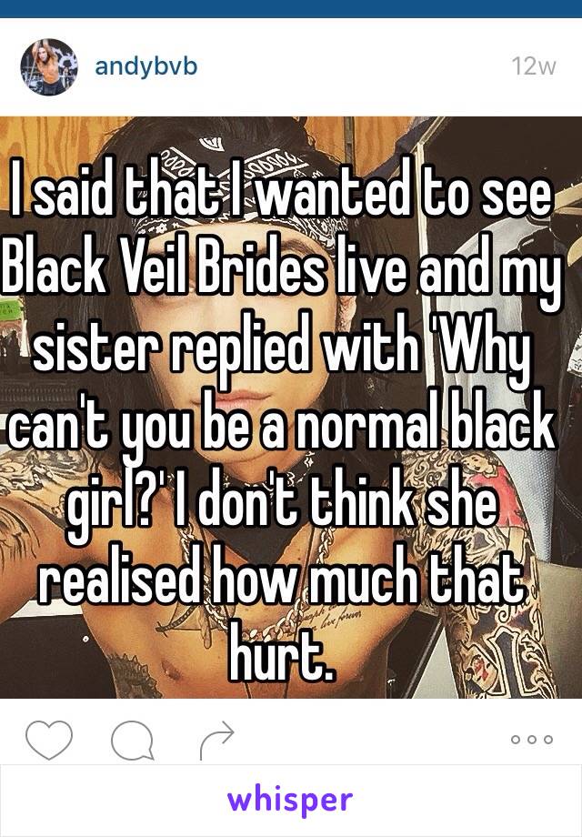 I said that I wanted to see Black Veil Brides live and my sister replied with 'Why can't you be a normal black girl?' I don't think she realised how much that hurt.