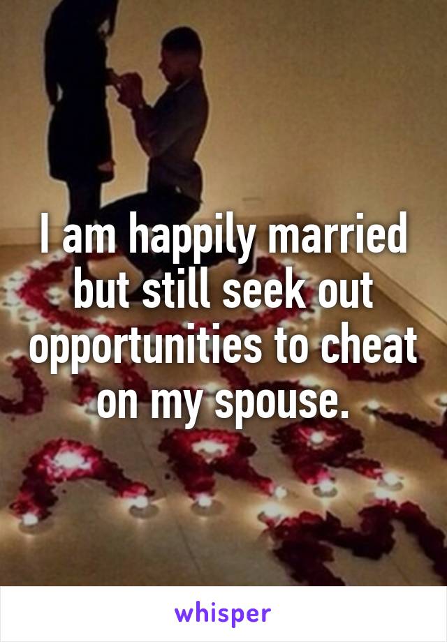 I am happily married but still seek out opportunities to cheat on my spouse.