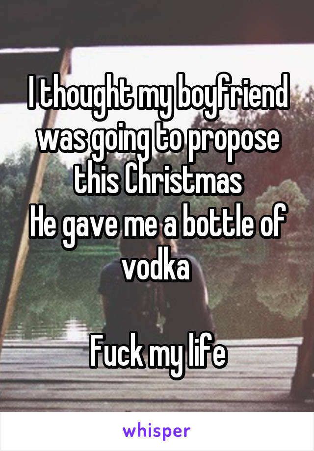 I thought my boyfriend was going to propose this Christmas
He gave me a bottle of vodka 

Fuck my life