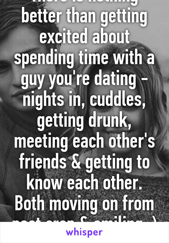 There is nothing better than getting excited about spending time with a guy you're dating - nights in, cuddles, getting drunk, meeting each other's friends & getting to know each other. Both moving on from past crap & smiling :) 