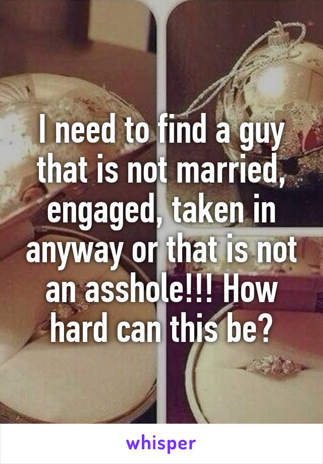 I need to find a guy that is not married, engaged, taken in anyway or that is not an asshole!!! How hard can this be?