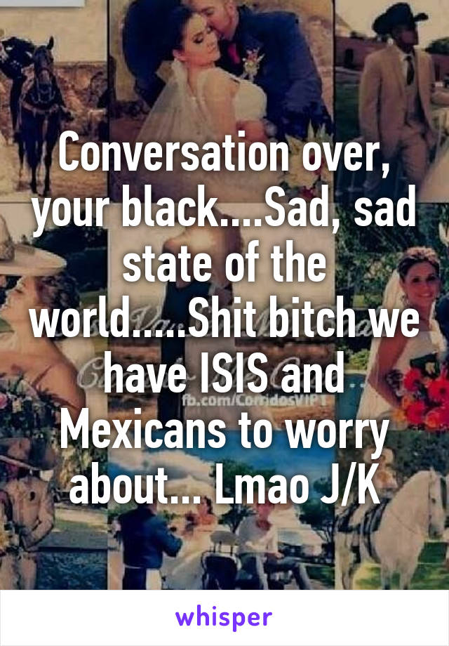 Conversation over, your black....Sad, sad state of the world.....Shit bitch we have ISIS and Mexicans to worry about... Lmao J/K