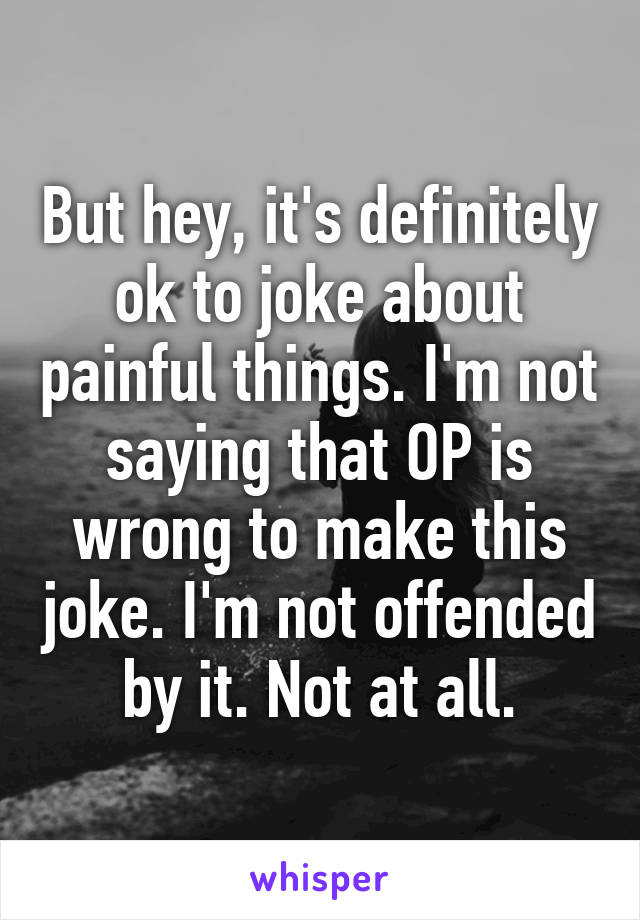 But hey, it's definitely ok to joke about painful things. I'm not saying that OP is wrong to make this joke. I'm not offended by it. Not at all.