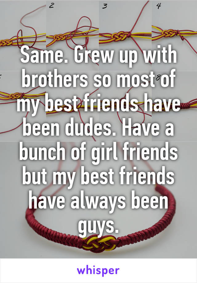 Same. Grew up with brothers so most of my best friends have been dudes. Have a bunch of girl friends but my best friends have always been guys.
