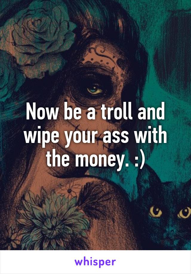 Now be a troll and wipe your ass with the money. :)