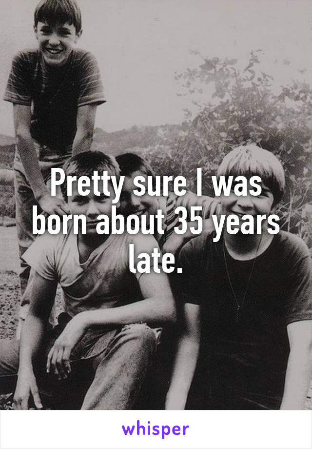 Pretty sure I was born about 35 years late.
