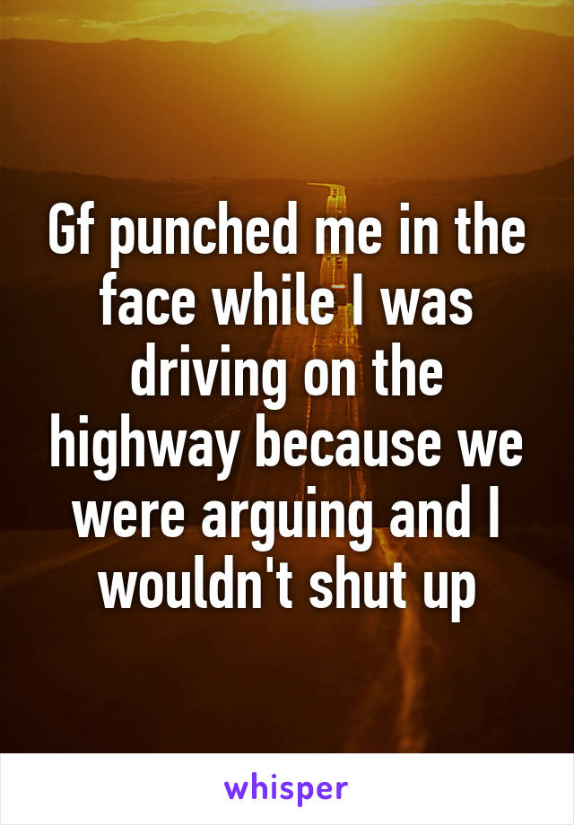 Gf punched me in the face while I was driving on the highway because we were arguing and I wouldn't shut up
