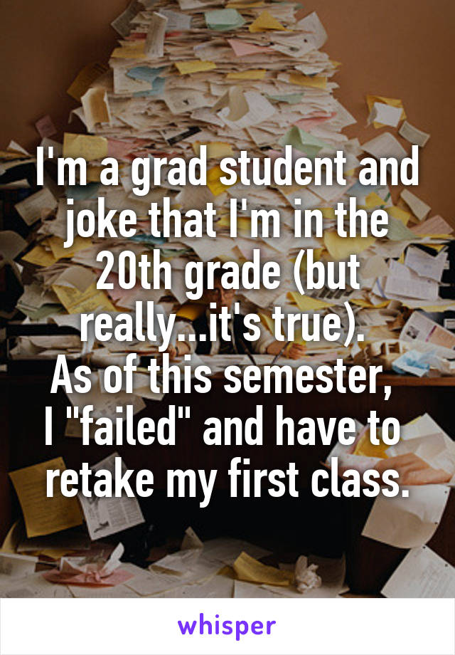 I'm a grad student and joke that I'm in the 20th grade (but really...it's true). 
As of this semester, 
I "failed" and have to 
retake my first class.