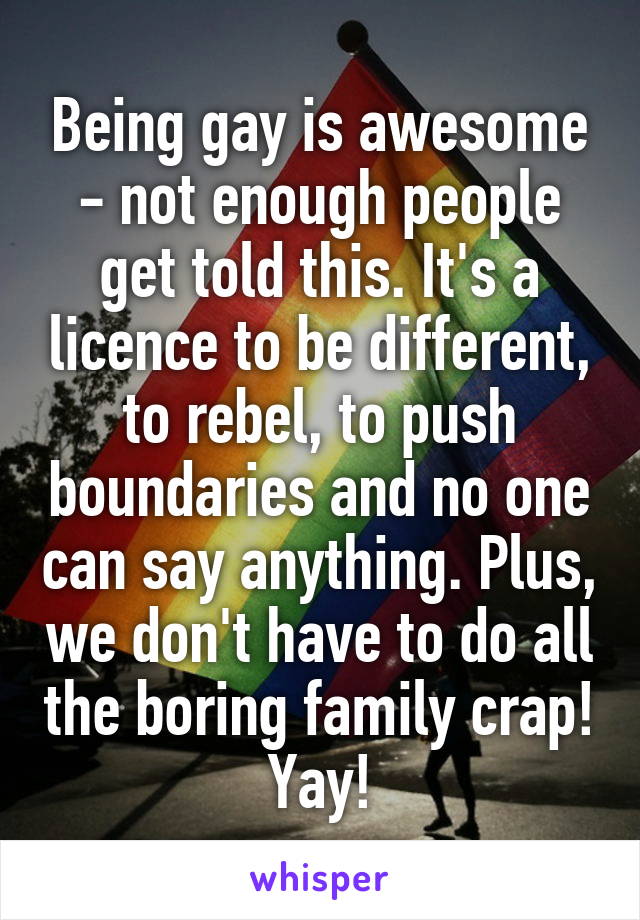 Being gay is awesome - not enough people get told this. It's a licence to be different, to rebel, to push boundaries and no one can say anything. Plus, we don't have to do all the boring family crap! Yay!