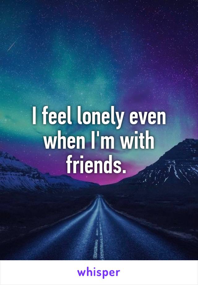 I feel lonely even when I'm with friends. 
