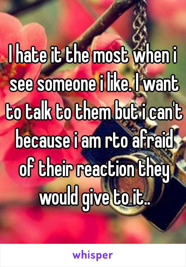 I hate it the most when i see someone i like. I want to talk to them but i can't because i am rto afraid of their reaction they would give to it..