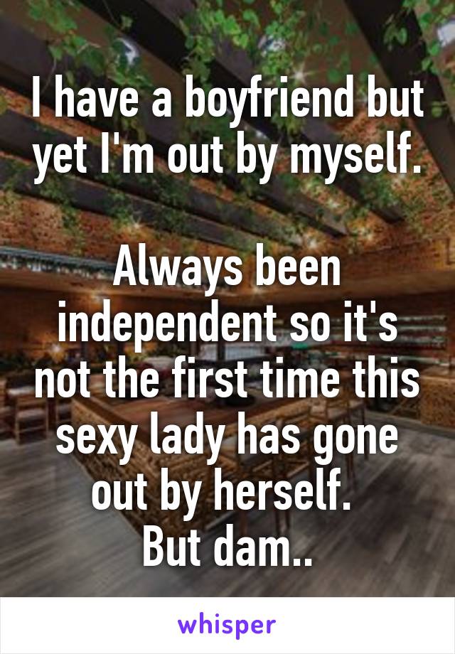 I have a boyfriend but yet I'm out by myself. 
Always been independent so it's not the first time this sexy lady has gone out by herself. 
But dam..