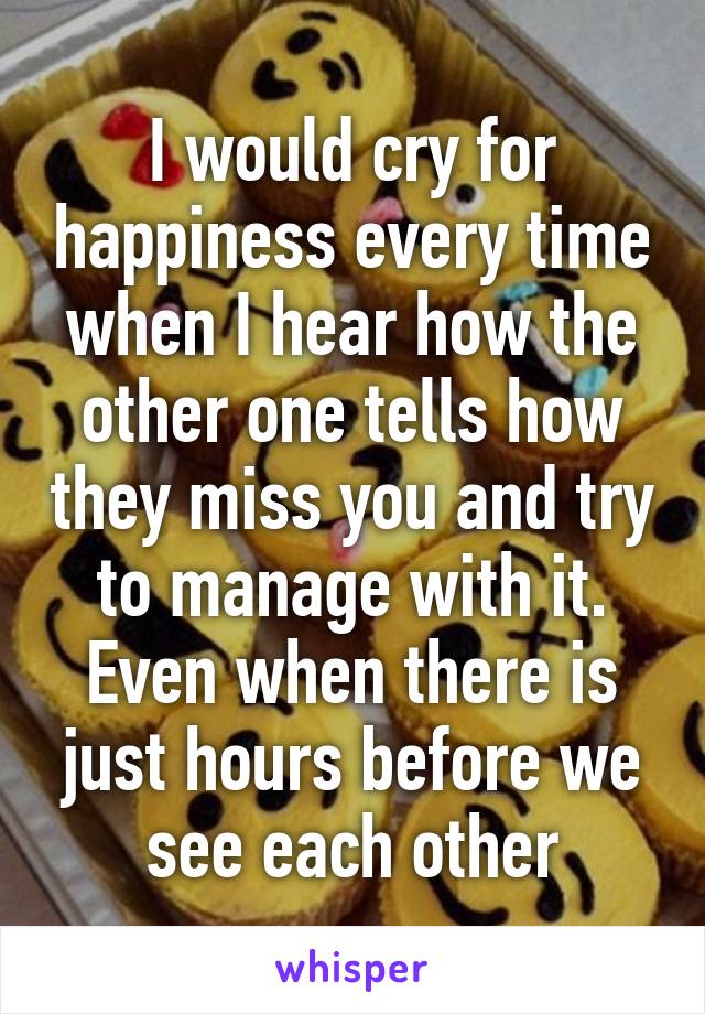 I would cry for happiness every time when I hear how the other one tells how they miss you and try to manage with it. Even when there is just hours before we see each other