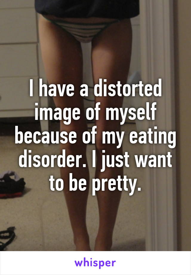 I have a distorted image of myself because of my eating disorder. I just want to be pretty.