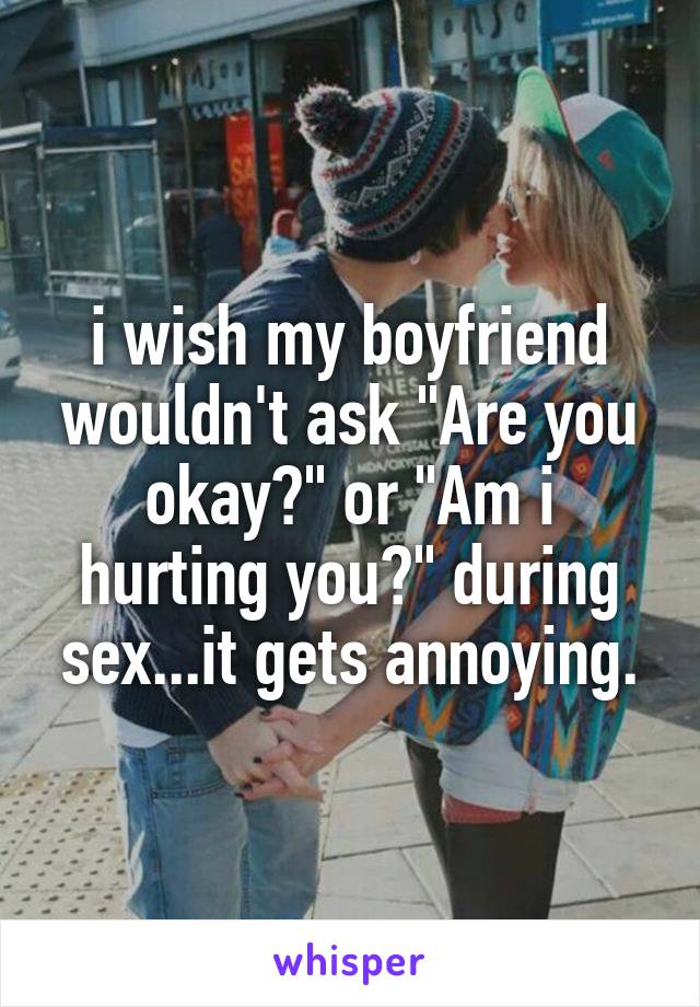 i wish my boyfriend wouldn't ask "Are you okay?" or "Am i hurting you?" during sex...it gets annoying.