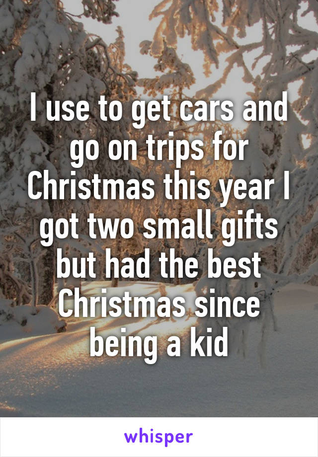 I use to get cars and go on trips for Christmas this year I got two small gifts but had the best Christmas since being a kid