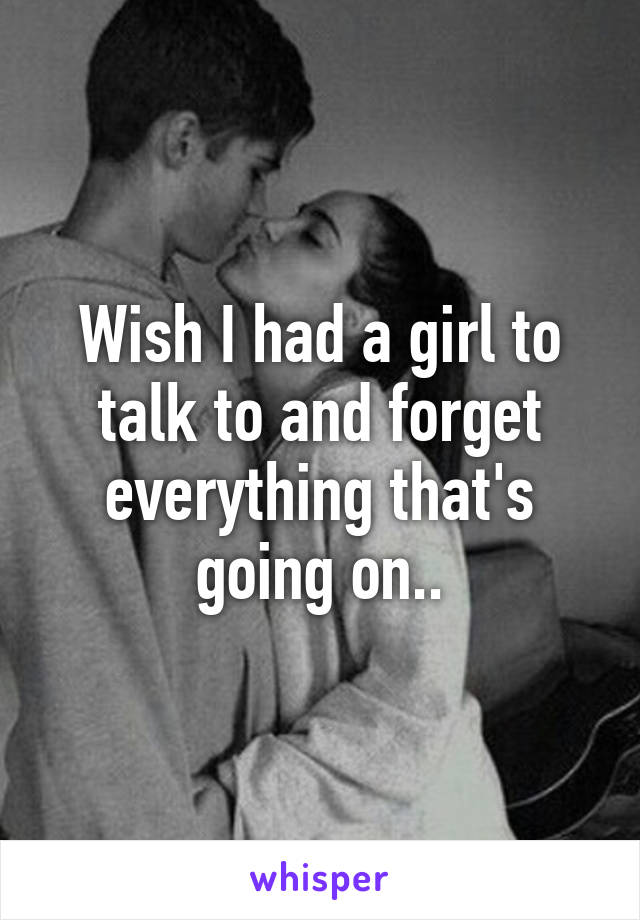 Wish I had a girl to talk to and forget everything that's going on..