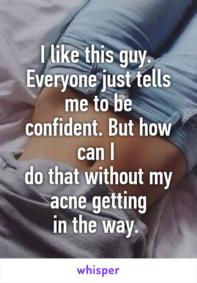 I like this guy. 
Everyone just tells me to be
confident. But how can I 
do that without my acne getting
in the way. 