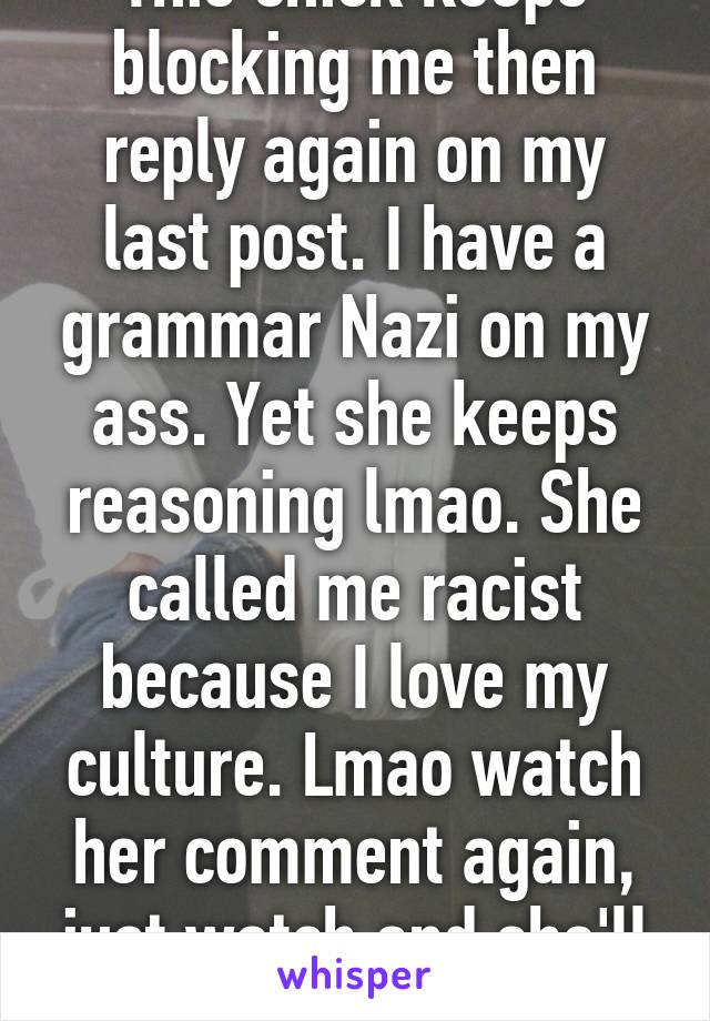 This chick keeps blocking me then reply again on my last post. I have a grammar Nazi on my ass. Yet she keeps reasoning lmao. She called me racist because I love my culture. Lmao watch her comment again, just watch and she'll block me.Scary ass