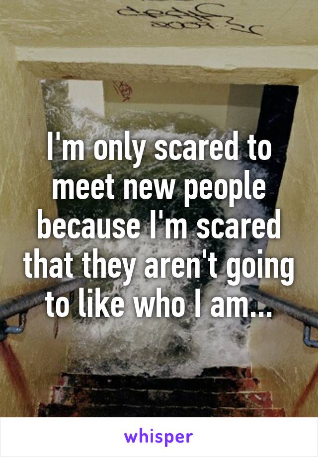 I'm only scared to meet new people because I'm scared that they aren't going to like who I am...