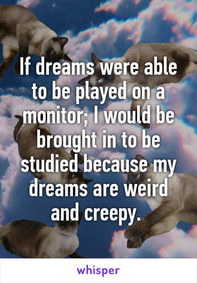 If dreams were able to be played on a monitor; I would be brought in to be studied because my dreams are weird and creepy. 