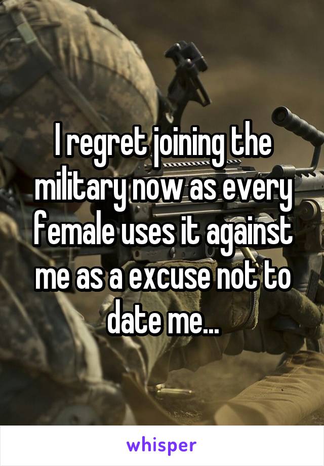 I regret joining the military now as every female uses it against me as a excuse not to date me...