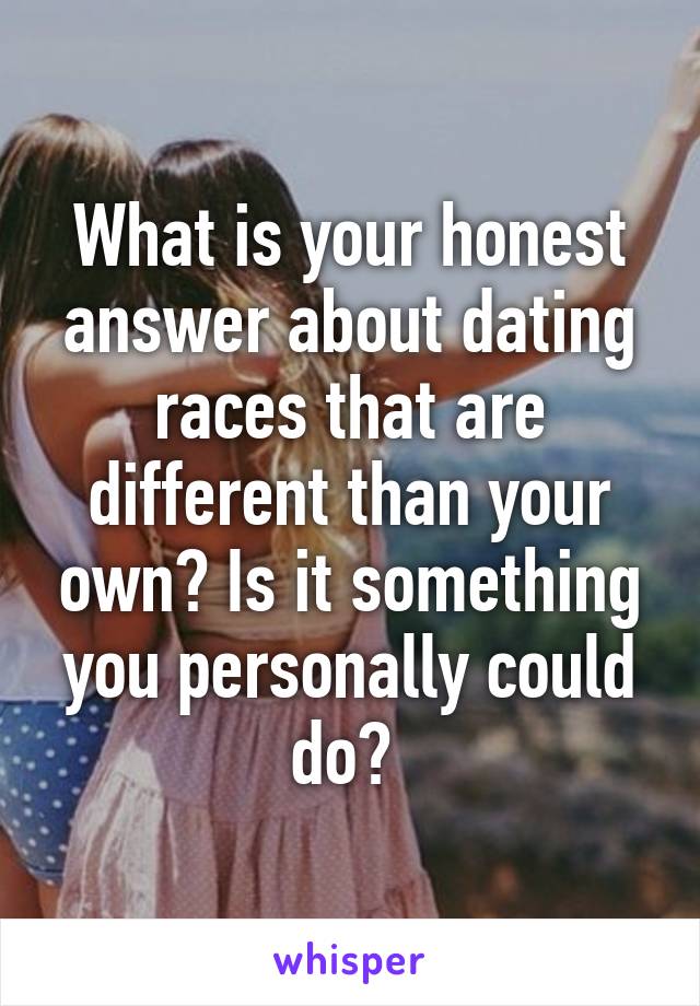What is your honest answer about dating races that are different than your own? Is it something you personally could do? 