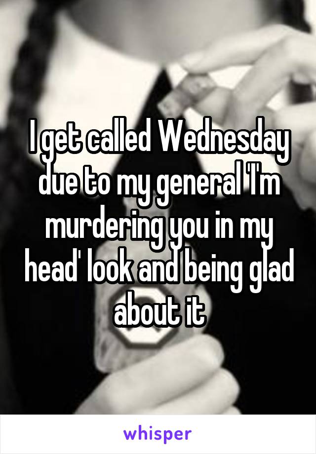 I get called Wednesday due to my general 'I'm murdering you in my head' look and being glad about it