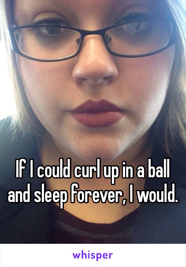 If I could curl up in a ball and sleep forever, I would.